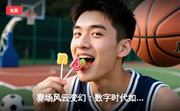 赛场风云变幻：数字时代如何重塑体育资讯的传播与体验