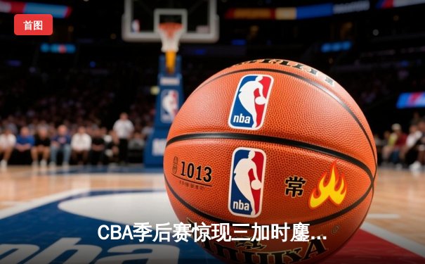 CBA季后赛惊现三加时鏖战 广东宏远147:143险胜浙江稠州