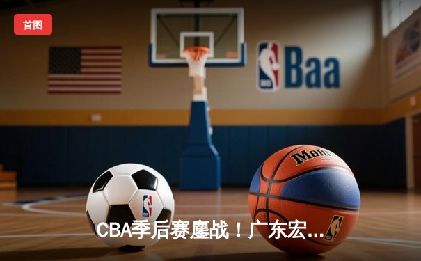 CBA季后赛鏖战！广东宏远加时险胜辽宁本钢，胡明轩35分创生涯新高