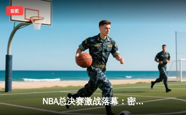 NBA总决赛激战落幕：密尔沃基雄鹿逆转夺冠，字母哥独揽50分创历史